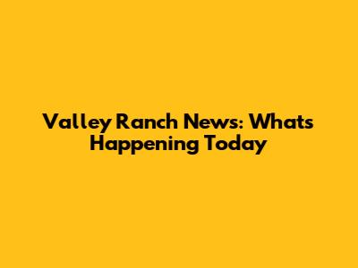 Valley Ranch News: What's Happening Today