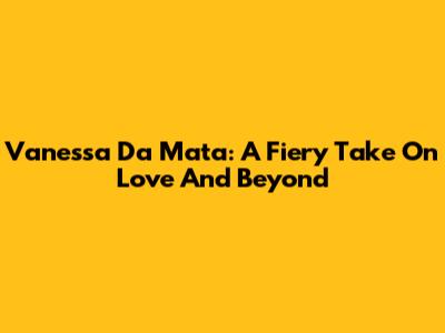 Vanessa Da Mata: A Fiery Take On Love And Beyond