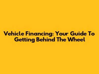 Vehicle Financing: Your Guide To Getting Behind The Wheel