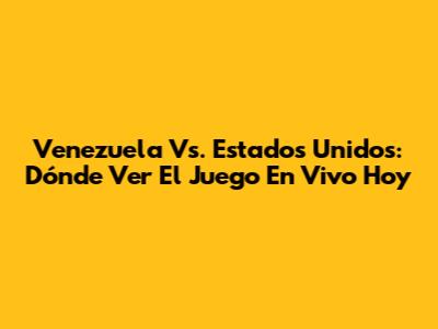 Venezuela Vs. Estados Unidos: Dónde Ver El Juego En Vivo Hoy