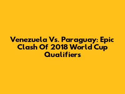 Venezuela Vs. Paraguay: Epic Clash Of 2018 World Cup Qualifiers