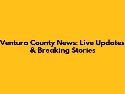 Ventura County News: Live Updates & Breaking Stories