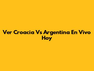 Ver Croacia Vs Argentina En Vivo Hoy
