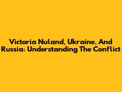 Victoria Nuland, Ukraine, And Russia: Understanding The Conflict