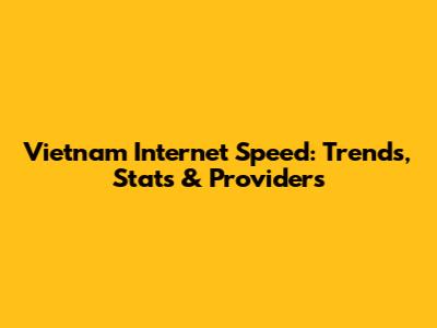 Vietnam Internet Speed: Trends, Stats & Providers