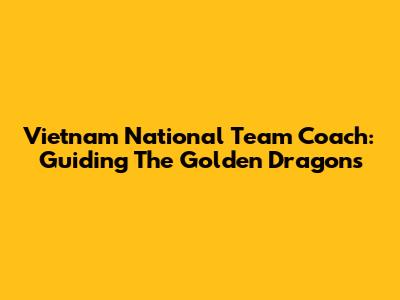 Vietnam National Team Coach: Guiding The Golden Dragons