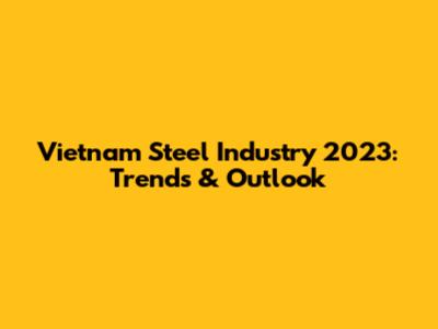 Vietnam Steel Industry 2023: Trends & Outlook
