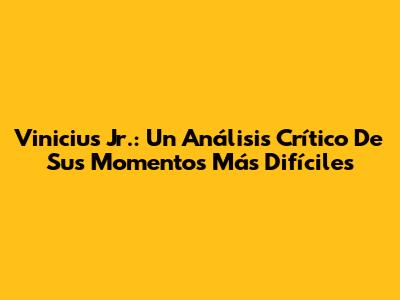 Vinicius Jr.: Un Análisis Crítico De Sus Momentos Más Difíciles