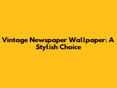 Vintage Newspaper Wallpaper: A Stylish Choice