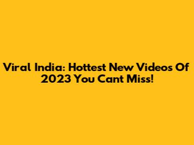 Viral India: Hottest New Videos Of 2023 You Can't Miss!