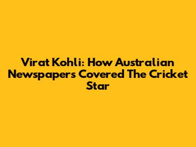 Virat Kohli: How Australian Newspapers Covered The Cricket Star