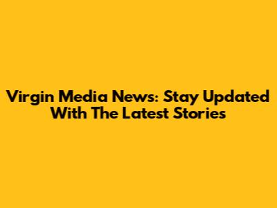 Virgin Media News: Stay Updated With The Latest Stories