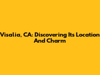 Visalia, CA: Discovering Its Location And Charm