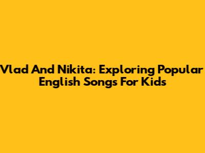 Vlad And Nikita: Exploring Popular English Songs For Kids