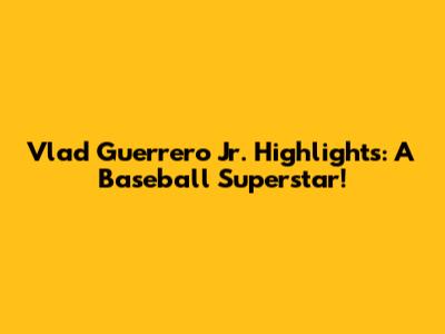 Vlad Guerrero Jr. Highlights: A Baseball Superstar!