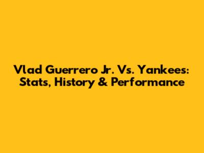 Vlad Guerrero Jr. Vs. Yankees: Stats, History & Performance