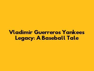 Vladimir Guerrero's Yankees Legacy: A Baseball Tale
