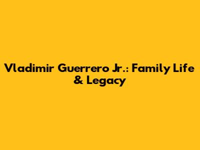 Vladimir Guerrero Jr.: Family Life & Legacy