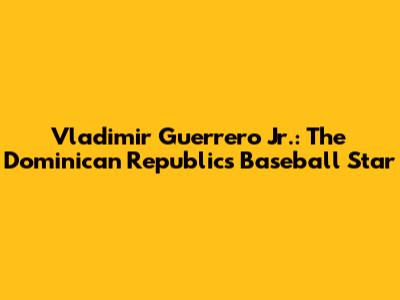 Vladimir Guerrero Jr.: The Dominican Republic's Baseball Star