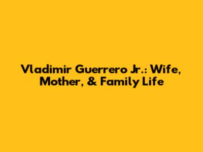Vladimir Guerrero Jr.: Wife, Mother, & Family Life