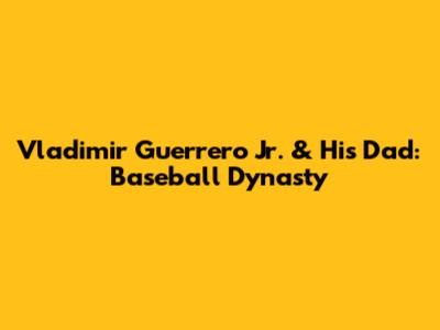 Vladimir Guerrero Jr. & His Dad: Baseball Dynasty