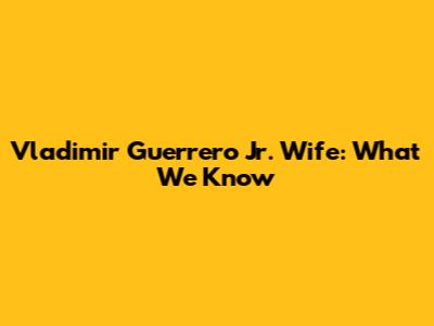 Vladimir Guerrero Jr. Wife: What We Know
