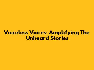 Voiceless Voices: Amplifying The Unheard Stories