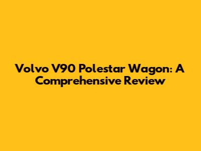 Volvo V90 Polestar Wagon: A Comprehensive Review