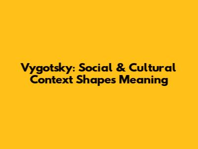 Vygotsky: Social & Cultural Context Shapes Meaning