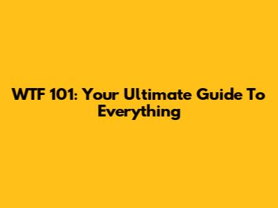WTF 101: Your Ultimate Guide To Everything