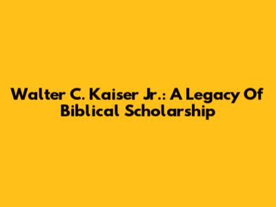 Walter C. Kaiser Jr.: A Legacy Of Biblical Scholarship