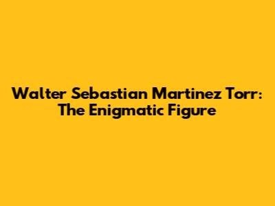 Walter Sebastian Martinez Torr: The Enigmatic Figure