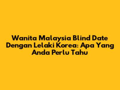 Wanita Malaysia Blind Date Dengan Lelaki Korea: Apa Yang Anda Perlu Tahu