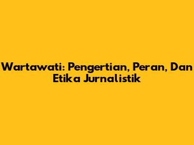 Wartawati: Pengertian, Peran, Dan Etika Jurnalistik