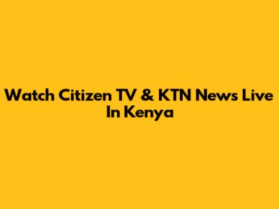 Watch Citizen TV & KTN News Live In Kenya