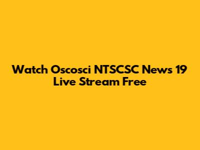 Watch Oscosci NTSCSC News 19 Live Stream Free