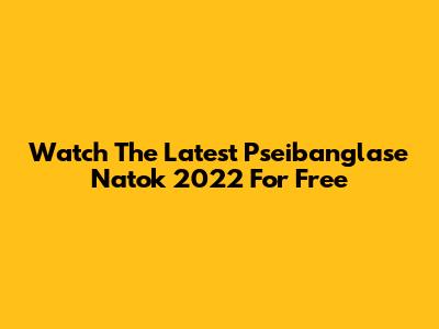Watch The Latest Pseibanglase Natok 2022 For Free