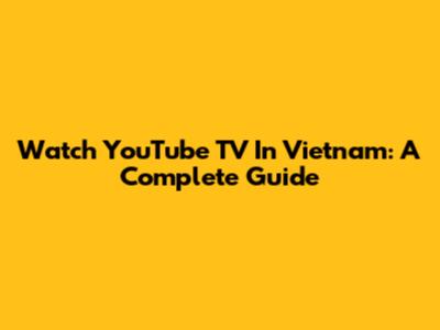 Watch YouTube TV In Vietnam: A Complete Guide