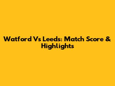 Watford Vs Leeds: Match Score & Highlights