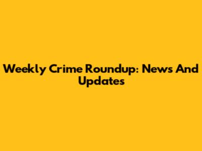 Weekly Crime Roundup: News And Updates