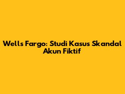Wells Fargo: Studi Kasus Skandal Akun Fiktif
