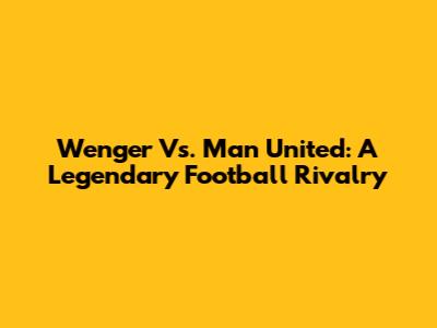 Wenger Vs. Man United: A Legendary Football Rivalry