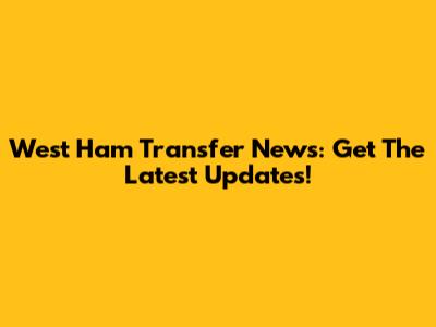 West Ham Transfer News: Get The Latest Updates!