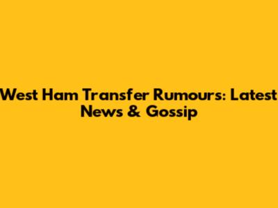 West Ham Transfer Rumours: Latest News & Gossip