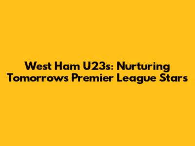 West Ham U23s: Nurturing Tomorrow's Premier League Stars