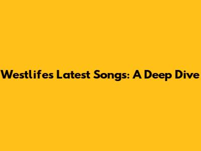 Westlife's Latest Songs: A Deep Dive