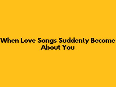 When Love Songs Suddenly Become About You