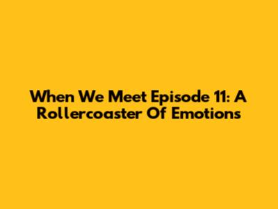 When We Meet Episode 11: A Rollercoaster Of Emotions