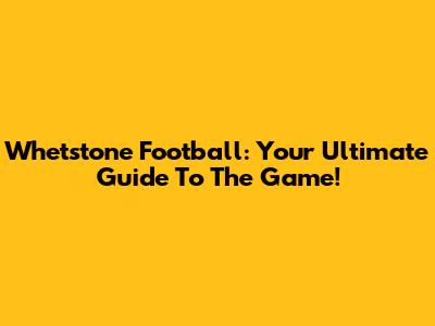 Whetstone Football: Your Ultimate Guide To The Game!