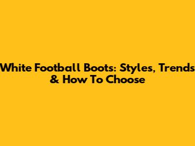 White Football Boots: Styles, Trends & How To Choose